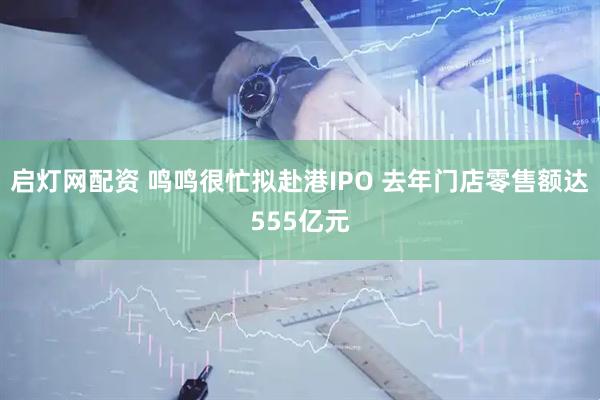 启灯网配资 鸣鸣很忙拟赴港IPO 去年门店零售额达555亿元