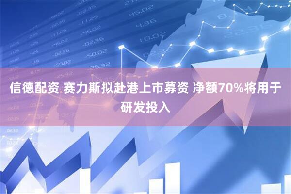 信德配资 赛力斯拟赴港上市募资 净额70%将用于研发投入