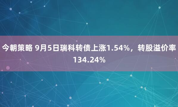 今朝策略 9月5日瑞科转债上涨1.54%，转股溢价率134.24%